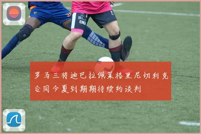 罗马三将迪巴拉佩莱格里尼切利克合同今夏到期期待续约谈判