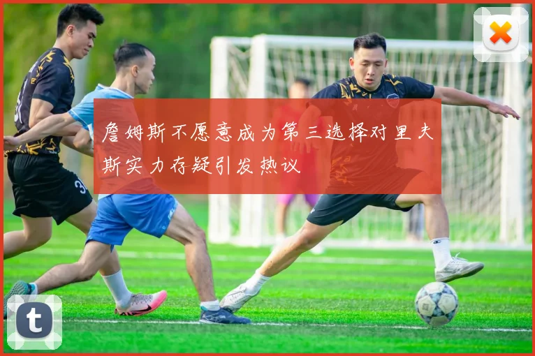 詹姆斯不愿意成为第三选择对里夫斯实力存疑引发热议