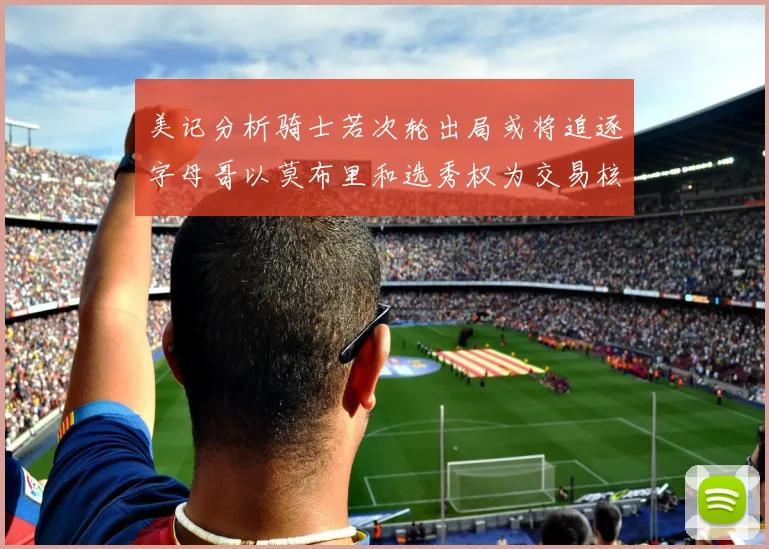 美记分析骑士若次轮出局或将追逐字母哥以莫布里和选秀权为交易核心