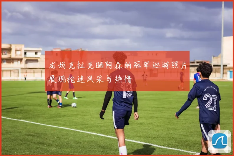 龙妈克拉克晒阿森纳冠军巡游照片展现枪迷风采与热情