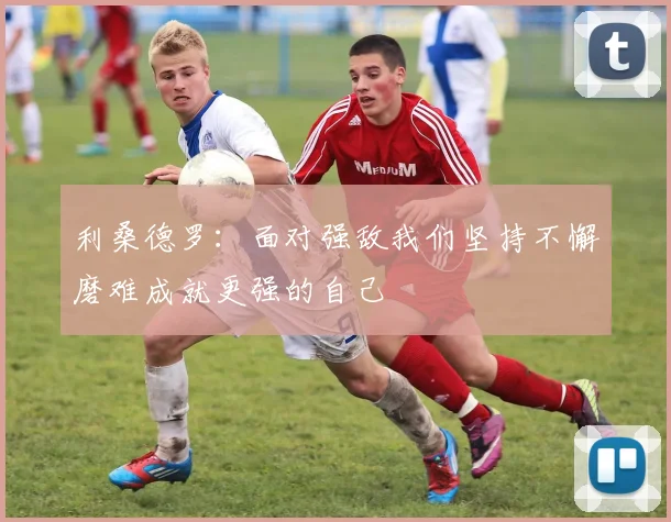 利桑德罗：面对强敌我们坚持不懈磨难成就更强的自己