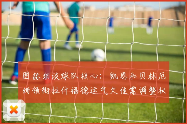 图赫尔谈球队核心：凯恩和贝林厄姆领衔拉什福德运气欠佳需调整状态