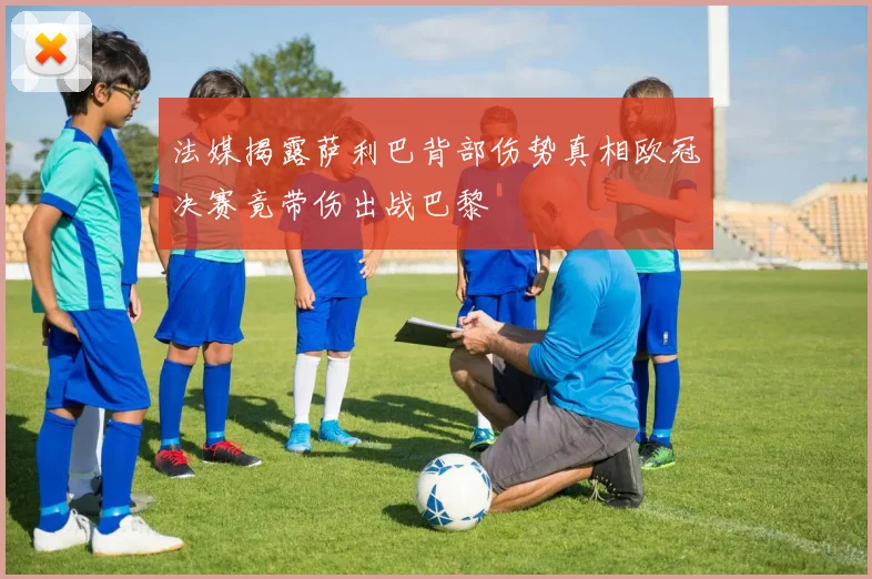 法媒揭露萨利巴背部伤势真相欧冠决赛竟带伤出战巴黎