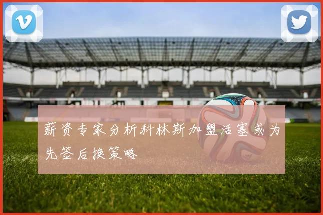 薪资专家分析科林斯加盟活塞或为先签后换策略