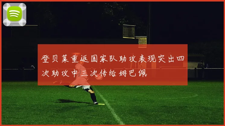 登贝莱重返国家队助攻表现突出四次助攻中三次传给姆巴佩
