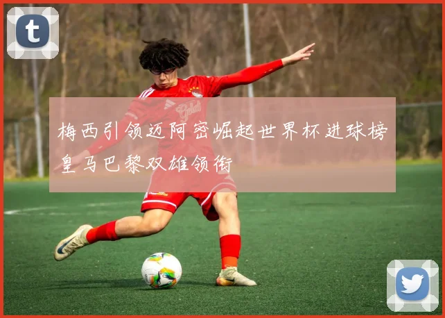 梅西引领迈阿密崛起世界杯进球榜皇马巴黎双雄领衔