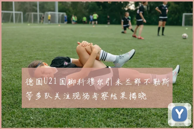 德国U21国脚科穆尔引米兰那不勒斯等多队关注现场考察结果揭晓