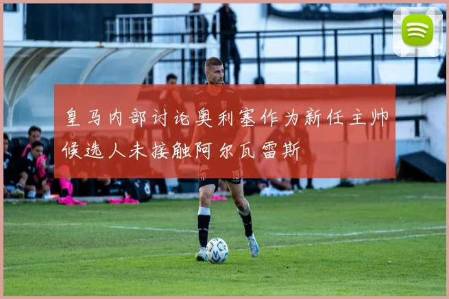 皇马内部讨论奥利塞作为新任主帅候选人未接触阿尔瓦雷斯