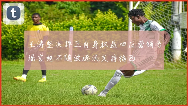 王涛坚决捍卫自身权益回应营销号谣言绝不随波逐流支持梅西