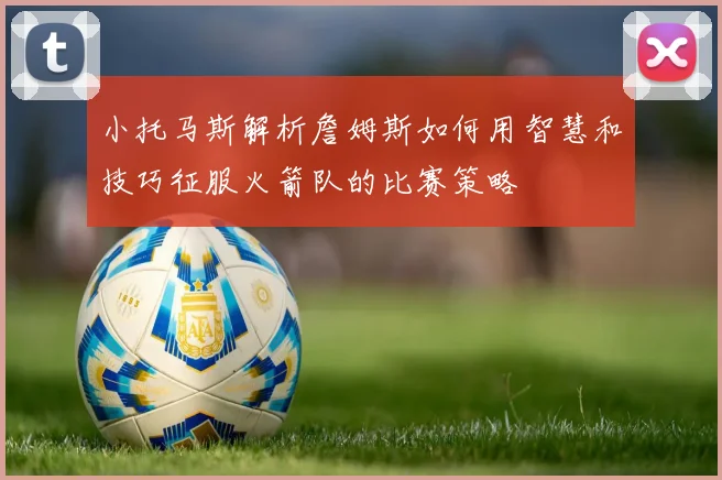 小托马斯解析詹姆斯如何用智慧和技巧征服火箭队的比赛策略