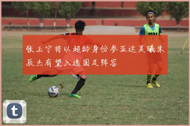 张玉宁将以超龄身份参亚运吴曦朱辰杰有望入选国足阵容
