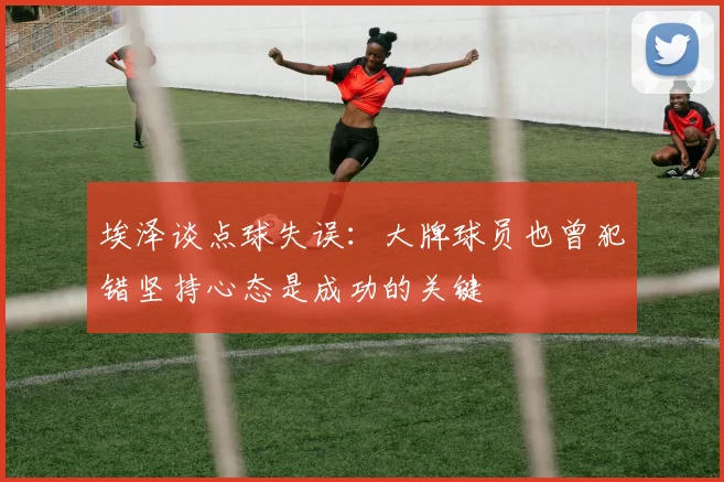 埃泽谈点球失误：大牌球员也曾犯错坚持心态是成功的关键
