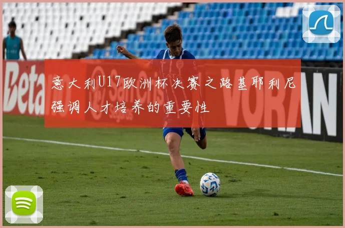 意大利U17欧洲杯决赛之路基耶利尼强调人才培养的重要性
