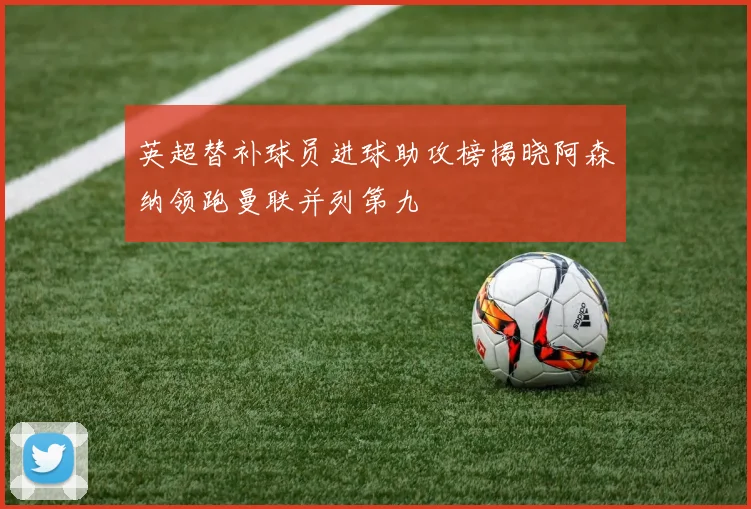英超替补球员进球助攻榜揭晓阿森纳领跑曼联并列第九