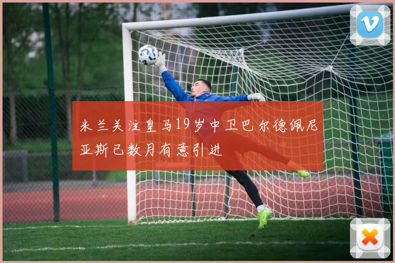 米兰关注皇马19岁中卫巴尔德佩尼亚斯已数月有意引进