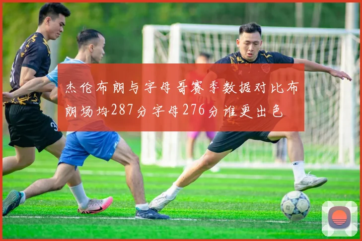 杰伦布朗与字母哥赛季数据对比布朗场均287分字母276分谁更出色