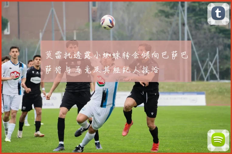 莫雷托透露小蜘蛛转会倾向巴萨巴萨将与马竞及其经纪人接洽