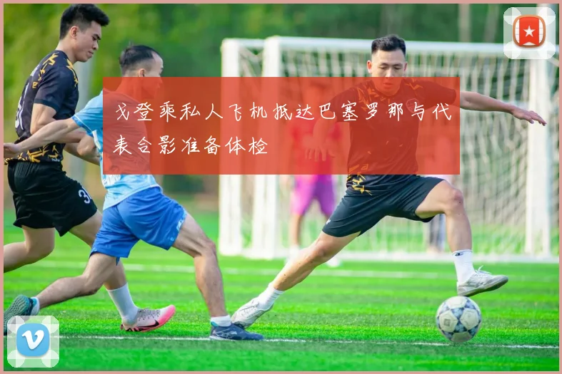戈登乘私人飞机抵达巴塞罗那与代表合影准备体检