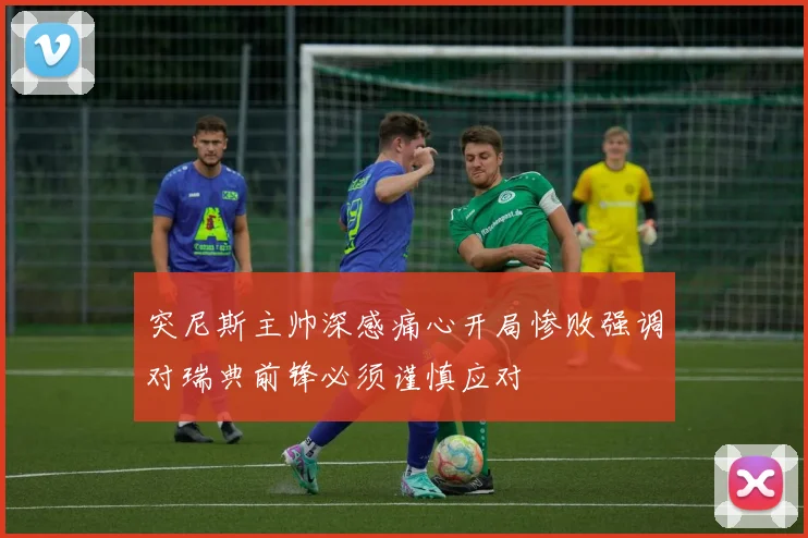 突尼斯主帅深感痛心开局惨败强调对瑞典前锋必须谨慎应对