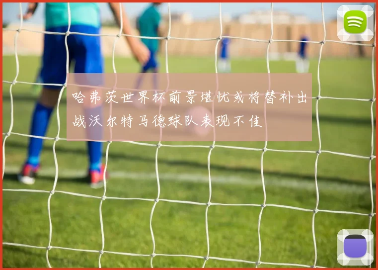 哈弗茨世界杯前景堪忧或将替补出战沃尔特马德球队表现不佳