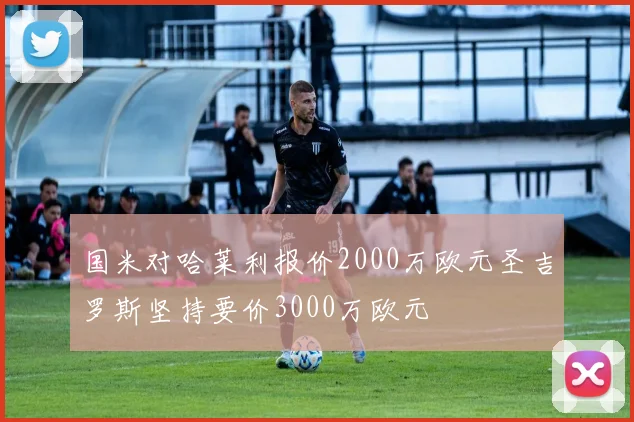 国米对哈莱利报价2000万欧元圣吉罗斯坚持要价3000万欧元