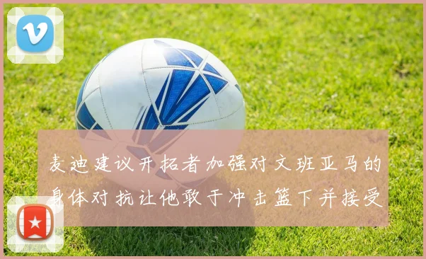 麦迪建议开拓者加强对文班亚马的身体对抗让他敢于冲击篮下并接受挑战