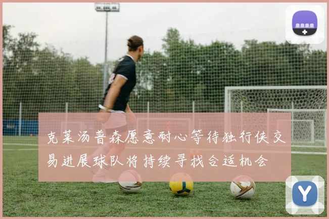 克莱汤普森愿意耐心等待独行侠交易进展球队将持续寻找合适机会