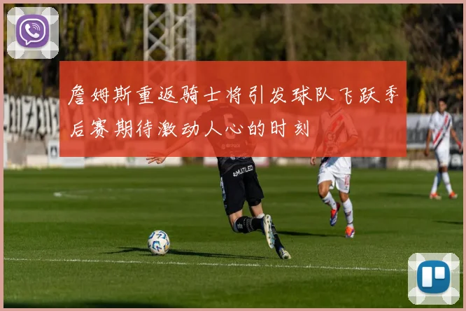 詹姆斯重返骑士将引发球队飞跃季后赛期待激动人心的时刻